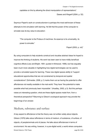 Chapter 4: The Digital Environment
Richard Osborne / PhD Thesis page 98 of 525
capitalise on this by allowing the direct manipulation of representations”.
Dawes and Wegerif (2004, p. 52)
Seymour Papert’s work on constructionism is perhaps the most well-known of these
attempts to link simulation with learning. He felt that the power of the computer to
simulate was its key value to education:
“The computer is the Proteus of machines. Its essence is its universality, its
power to simulate.”
Papert (2003, p. viii)”
By using computers to help students construct and visualise abstract ideas he hoped to
improve the thinking of students. His work has been seen to have mildly beneficial
cognitive effects (Liao and Bright, 1991; quoted in Kirkwood, 1998), but has arguably
been much more valuable in highlighting how digital technologies can be used to
provide a simulated space for learning. These new digital spaces ability to "support
educational opportunities that are not constrained by temporal and spatial
considerations" (Schneider, 2008, p.1) marks them out as having the potential to offer
affordances not readily available in the real world. They have “the potential to make
possible what had previously been impossible.” (Hoadley, 2002, p.3). But this perhaps
raises an interesting question, what are these digital spaces made from, from a
theoretical perspective? Returning to Gibson’s ecological approach may provide the
beginnings of an answer.
Medium, substance and surface
A key aspect to affordance is that the theory was not written solely about objects.
Gibson (1979) talks about affordance in terms of medium, of substance, of surface, of
objects, of people/animals and of places. He talks about affordances in terms of
environment. He was writing, however, in a pre-digital world, a world where computers
 