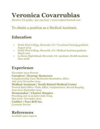 Veronica Covarrubias
Menifee, CA 92584 | 951-295-6257 | torresv1990@hotmail.com 
To obtain a position as a Medical Assistant. 
Education
• North-West College, Riverside, CA | Vocational Nursing graduate
August 2014 
• North-West College, Riverside, CA | Medical Assistant graduate
March 2011 
• La Sierra High School, Riverside, CA | graduate, Health Academy
June 2008 
Experience
November 2014-Present 
Caregiver | Synergy Homecare
Companionship, Care, Medication Reminders, ADLs. 
July 2012-November 2014 
Medical Assistant | North Bristol Medical Center
Front & Back Office- Vitals, EKGs, Venipunctures, Record Keeping 
June 2012-September 2013 
Homemaker | Charter Hospice
Providing care in assistive daily living 
May 2007- November 2012 
Cashier | Taco Bell Inc.
Customer Service  
References
Available upon request.
 