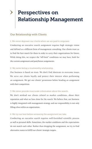 Perspectives on 
Relationship Management 
Our Relationship with Clients 
1. We never depower our clients when we are paid to empower. 
Conducting an executive search assignment requires high strategic vision and defined as a different form of management consulting. Our clients trust us to find the best match for them in order to carry their organizations for future. While doing this, we respect the “off-limit” conditions we may have, both for the current assignment and past/future assignments. 
2. We never betray a trustworthy relationship. 
Our business is based on trust. We don’t find shortcuts to overcome issues. We serve our clients loyally and protect their interest when performing an assignment. We get our clients’ permission before heading an assignment with their competition. 
3. We never provide inaccurate information about the search. 
We don’t mislead our clients related to market conditions, about their reputation and what we have done for the search. We believe that, our business is highly integrated with management strategy and our responsibility is not only filling a box within an organization. 
4. We try our best before reviewing the assignment we take. 
Conducting an executive search requires well-furnished scientific process as well as personal skills. Sometimes, the market conditions and the expectations do not match each other. Rather than dropping the assignment, we try to find alternative routes to fulfill our clients’ strategic targets.  