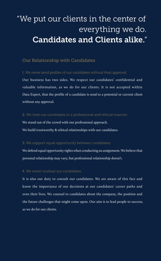 “We put our clients in the center of everything we do. 
Candidates and Clients alike.” 
Our Relationship with Candidates 
1. We never send profiles of our candidates without their approval. 
Our business has two sides. We respect our candidates’ confidential and valuable information, as we do for our clients. It is not accepted within Data Expert, that the profile of a candidate is send to a potential or current client without any approval. 
2. We treat our candidates in a professional and ethical manner. 
We stand out of the crowd with our professional approach. 
We build trustworthy & ethical relationships with our candidates. 
3. We support equal opportunity between candidates. 
We defend equal opportunity rights when conducting an assignment. We believe that personal relationship may vary, but professional relationship doesn’t. 
4. We never mislead our candidates. 
It is also our duty to consult our candidates. We are aware of this fact and know the importance of our decisions at our candidates’ career paths and even their lives. We counsel to candidates about the company, the position and the future challenges that might come upon. Our aim is to lead people to success, as we do for our clients.  