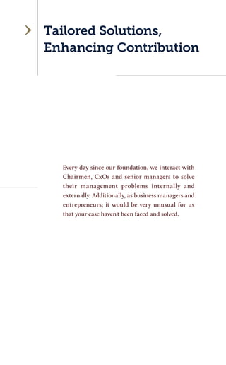 Tailored Solutions, Enhancing Contribution 
Every day since our foundation, we interact with Chairmen, CxOs and senior managers to solve their management problems internally and externally. Additionally, as business managers and entrepreneurs; it would be very unusual for us that your case haven’t been faced and solved.  