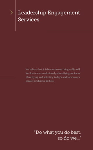Leadership Engagement 
Services 
“Do what you do best, so do we...” 
We believe that, it is best to do one thing really well. We don’t create confusions by diversifying our focus. Identifying and selecting today’s and tomorrow’s leaders is what we do best.  