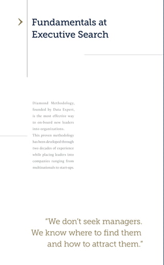 Diamond Methodology, founded by Data Expert, is the most effective way to on-board new leaders into organizations. 
This proven methodology has been developed through two decades of experience while placing leaders into companies ranging from multinationals to start-ups. 
Fundamentals at 
Executive Search 
“We don’t seek managers. 
We know where to find them 
and how to attract them.”  