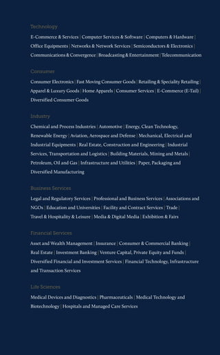 Technology 
E-Commerce & Services | Computer Services & Software | Computers & Hardware | Office Equipments | Networks & Network Services | Semiconductors & Electronics | Communications & Convergence | Broadcasting & Entertainment | Telecommunication 
Consumer 
Consumer Electronics | Fast Moving Consumer Goods | Retailing & Speciality Retailing | Apparel & Luxury Goods | Home Apparels | Consumer Services | E-Commerce (E-Tail) | Diversified Consumer Goods 
Industry 
Chemical and Process Industries | Automotive | Energy, Clean Technology, Renewable Energy | Aviation, Aerospace and Defense | Mechanical, Electrical and Industrial Equipments | Real Estate, Construction and Engineering | Industrial Services, Transportation and Logistics | Building Materials, Mining and Metals| Petroleum, Oil and Gas | Infrastructure and Utilities | Paper, Packaging and Diversified Manufacturing 
Business Services 
Legal and Regulatory Services | Professional and Business Services | Associations and NGOs | Education and Universities | Facility and Contract Services | Trade | 
Travel & Hospitality & Leisure | Media & Digital Media | Exhibition & Fairs 
Financial Services 
Asset and Wealth Management | Insurance | Consumer & Commercial Banking | 
Real Estate | Investment Banking | Venture Capital, Private Equity and Funds | Diversified Financial and Investment Services | Financial Technology, Infrastructure and Transaction Services 
Life Sciences 
Medical Devices and Diagnostics | Pharmaceuticals | Medical Technology and Biotechnology | Hospitals and Managed Care Services  