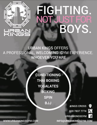 WWW.URBANKINGSGYM.COM INFO@URBANKINGSGYM.COM
URBANKINGSGYM
02078377774
KINGSCROSS
URBANKINGSOFFERS
APROFESSIONAL,WELCOMING GYMEXPERIENCE.
WHOEVERYOUARE
THAIBOXING
BOXING
BJJ
CONDITIONING
YOGALATES
SPIN
FIGHTING.
NOTJUSTFOR
BOYS.
 