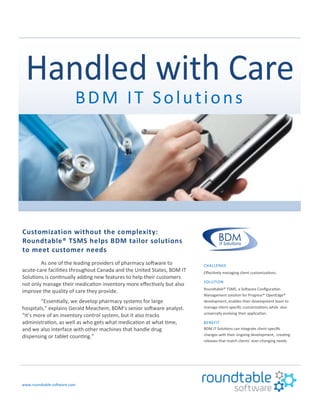 BDM IT Solutions
Customization without the complexity:
Roundtable® TSMS helps BDM tailor solutions
to meet customer needs
As one of the leading providers of pharmacy software to
acute-care facilities throughout Canada and the United States, BDM IT
Solutions is continually adding new features to help their customers
not only manage their medication inventory more effectively but also
improve the quality of care they provide.
“Essentially, we develop pharmacy systems for large
hospitals,” explains Gerald Meachem, BDM’s senior software analyst.
“It’s more of an inventory control system, but it also tracks
administration, as well as who gets what medication at what time,
and we also interface with other machines that handle drug
dispensing or tablet counting.”
www.roundtable-software.com
CHALLENGE
Effectively managing client customizations.
SOLUTION
Roundtable® TSMS, a Software Configuration
Management solution for Progress® OpenEdge®
development, enables their development team to
manage client-specific customizations while also
universally evolving their application.
BENEFIT
BDM IT Solutions can integrate client-specific
changes with their ongoing development, creating
releases that match clients’ ever-changing needs.
 