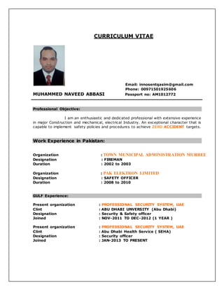 CURRICULUM VITAE
Email: innosentqasim@gmail.com
Phone: 00971501925606
MUHAMMED NAVEED ABBASI Passport no: AM1012772
Professional Objective:
I am an enthusiastic and dedicated professional with extensive experience
in major Construction and mechanical, electrical Industry. An exceptional character that is
capable to implement safety policies and procedures to achieve ZERO ACCIDENT targets.
Work Experience in Pakistan:
Organization : TOWN MUNICIPAL ADMINISTRATION MURREE
Designation : FIREMAN
Duration : 2002 to 2003
Organization : PAK ELEKTRON LIMITED
Designation : SAFETY OFFICER
Duration : 2008 to 2010
GULF Experience:
Present organization : PROFESSIONAL SECURITY SYSTEM, UAE
Clint : ABU DHABI UNVERSITY (Abu Dhabi)
Designation : Security & Safety officer
Joined : NOV-2011 TO DEC-2012 (1 YEAR )
Present organization : PROFESSIONAL SECURITY SYSTEM, UAE
Clint : Abu Dhabi Health Service ( SEHA)
Designation : Security officer
Joined : JAN-2013 TO PRESENT
 