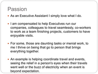 Passion
 As an Executive Assistant I simply love what I do.
 I am compensated to help Executives run our
companies, colleagues to travel seamlessly, co-workers
to work as a team finishing projects, customers to have
enjoyable visits.
 For some, those are daunting tasks or menial work, to
me I thrive on being that go to person that brings
everything together.
 An example is helping coordinate travel and events,
seeing the relief in a person's eyes when their travels
went well or the buzz of electricity when an event is
beyond expectation.
 