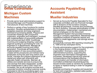 ExperienceOffice Coordinator
Michigan Custom
Machines
Accounts Payable/Eng
Assistant
Mueller Industries
 Provide senior level administrative support to
General Manager and President of leading
manufacturer of test machines.
 Perform a variety of key functions for routine
operation. Develop spreadsheets to improve
budgetary expense and keep engineers
informed of purchasing details. Prepare and
coordinate meetings with prospective
customers, engineers and managers. Involved
with implementation of accounting software
that commenced April 2009. Coordinate
incoming and outgoing shipping. Lead and
organize quoting to purchasing for over 10
engineers in 4 departments. Manage all
accounts payable invoicing and check
generation. Coordinate all meetings for
implementation of new accounting system,
created all the procedures and trained many
employees during the year long switch over.
Quote, manage and prepare paperwork for all
capital and spare part shipments with
specialty freight companies. Maintain all
utilities and outside services to ensure the
cost savings that were researched, quoted
and implemented in fall of 2007 have not
increased. Set up all company lunches and
corporate functions including customer events.
Promoted to full time purchasing agent July
 Served as Accounts Payable Specialist for four
corporate controllers and one financial manager
with 6 divisions of this lucrative company.
Handled all payments, invoices and procedures
for the 6 divisions. Oversaw administration of IRS
documentation. Implemented, maintained and
trained employees on the Document
Management System that provided immense
savings in company expenditure. Maintained vital
competitive analysis of expense reports and
utilities to create aggressive cost savings across
all divisions.
Successfully oversaw IRS reporting including W-
9, 1099 and tax exemption forms.
 Provide administrative support for five engineers
in the forging division of this successful
organization. Oversaw a wide variety of
administrative functions, supporting the
engineers and information-management
processes. Developed internal and external
correspondence that facilitated effective
communication and transfer of information.
Controlled confidential industrial blueprints.
Issued revised copies to vendors for quotations
to repair or replace tooling in order for targeted
production.
Oversaw purchasing of supplies and equipment
for tool room engineers. Updated sales quotes
 