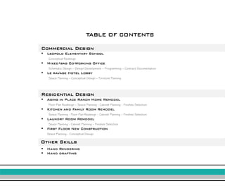 TABLE OF CONTENTS 
Commercial Design 
Leopold Elementary School 
Conceptual Redesign 
Mixed*bag Co-Working Office 
Schematic Design –Design Development –Programming –Contract Documentation 
Le ravage Hotel Lobby 
Space Planning –Conceptual Design –Furniture Planning 
Residential Design 
Aging in Place Ranch Home Remodel 
Floor Plan Redesign –Space Planning -Cabinet Planning -Finishes Selection 
Kitchen and Family Room Remodel 
Space Planning -Floor Plan Redesign -Cabinet Planning –Finishes Selection 
Laundry Room Remodel 
Space Planning -Cabinet Planning –Finishes Selection 
First Floor New Construction 
Space Planning -Conceptual Design 
Other Skills 
Hand Rendering 
Hand drafting  