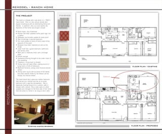 THE PROJECT 
The client is a female who lives alone in a 1960’s ranch home. She is a very active retiree who enjoys traveling as well as entertaining family and friends. In addition, she is an avid sports fan. Specifics of the home and project include: 
Ranch style, very traditional 
Kitchen had been updated some years ago, but is dated 
Wallpaper and borders added at some point 
New furnishings in second bedroom 
Sun room added on back of home (used three seasons of the year) 
Windows have been replaced as well as the blinds 
Lower level has a guest bedroom, bathroom, and laundry area 
Back yard is relatively small, with a storage shed 
8-foot ceilings 
Hardwood flooring thought to be under most of the carpeting 
Fireplace in living room is utilized 
Dining room not used often—eating occurs in living room in front of television 
Bedroom furniture, dining room furniture should remain 
Dining room rug as well as some of the tables and plant stands (made by her father) can be moved, but should remain 
The client would like a spacious master bedroom that serves as a retreat and has an on-suite bathroom with a spa-like atmosphere. She is especially looking forward to a custom, walk-in shower with a bench. She is also open to other updates and changes to the floor plan of her home that she plans to remain in as long as she’s able. 
REMODEL -RANCH HOME 
RESIDENTIAL 
FINISHES 
FLOOR PLAN -EXISTING 
FLOOR PLAN -PROPOSED 
CREATED WITH AUTOCAD NTS 
Addition 
Existing master bedroom  