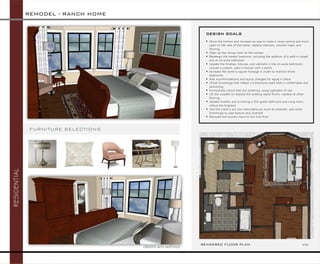 RESIDENTIAL 
FURNITURE SELECTIONS 
ELEVATION 
RENDERED FLOOR PLAN NTS 
DESIGN GOALS 
Move the kitchen and increase its size to make it more central and more open to the rest of the home; replace cabinets, counter tops, and flooring 
Open up the dining room to the kitchen 
Redesign the master bedroom, including the addition of a walk-in closet and an on-suite bathroom 
Update the finishes, fixtures, and cabinets in the on-suite bathroom; include a custom, walk-in shower with a bench 
Increase the home’s square footage in order to maintain three bedrooms 
Add accommodations and layout changes for aging in place 
Utilize furnishings that reflect a transitional style that is comfortable and welcoming 
Incorporate colors that are soothing, using highlights of red 
Lift the carpets to expose the existing wood floors; replace all other flooring 
Update finishes and furnishing in the guest bathroom and living room; reface the fireplace 
Use the client’s art and memorabilia as much as possible; add other furnishings to add texture and contrast 
Relocate the laundry room to the first floor 
REMODEL -RANCH HOME 
CREATED WITH SKETCHUP  