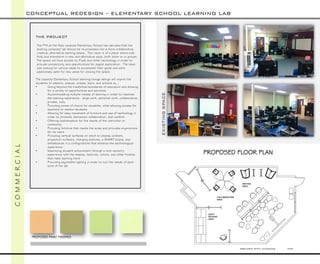 CREATED WITH AUTOCAD NTS 
THE PROJECT 
The PTA at the Aldo Leopold Elementary School has decided that the existing computer lab should be re-purposed into a more collaborative, creative, alternative learning space. The vision is of a place where kids think and brainstorm in new and alternative ways, both alone or in groups. The space will have access to iPadsand other technology in order to provide connectivity and opportunities for digital exploration. The team was looking for various ideas to accomplish their goals and were additionally open for new ideas for utilizing the space. 
The Leopold Elementary School learning lounge design will inspire the students to explore, analyze, create, learn, and achieve by… 
•Going beyond the traditional boundaries of education and allowing for a variety of opportunities and activities 
•Accommodating multiple modes of learning in order to maximize the learning experience: large work, personal work, collaborative, private, cozy 
•Providing zones of choice for students, while allowing access for teachers to mentor students 
•Allowing for easy movement of furniture and use of technology in order to promote interaction collaboration, and comfort 
•Offering customization for the needs of the instructor or community 
•Providing furniture that meets the scale and provides ergonomics for its users 
•Providing vertical surfaces on which to display content, projection surfaces, charging stations, a SMART board, and whiteboards in a configurations that enhance the technological experience 
•Maximizing student achievement through a multi-sensory experience with the shapes, textures, colors, and other finishes that make learning more 
•Providing adjustable lighting in order to suit the needs of each zone of the lab 
CONCEPTUAL REDESIGN –ELEMENTARY SCHOOL LEARNING LAB 
C O M M E R C I A L 
EXISTING SPACE 
PROPOSED FLOOR PLAN 
PROPOSED PAINT FINISHES  