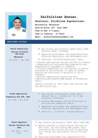 Saifulrizan Annuar.
Position: Slickline Supvervisor.
Nationality: Malaysian.
Date Of Birth: 20th
June 1980.
Time in SLB: 4 ½ years.
Time in Industry: 10 Years
Email : saifulrizanannuar@gmail.com
EMPLOYMENT HISTORY
Field Technician.
Delcom Oilfield
Services
Malaysia .
Jan 2006 – Dec 2007.
 Key Clients and projects: Sabah Shell, PCSB
Petronas Sabah / Sarawak.
 Operating environment and responsibilities:
Offshore; Exploration and Development well.
 Position: Slickline Technician / Asst.
- Deliver high quality testing services to clients.
- Responsible for ensuring that preparation and
dispatching of equipment is complete.
- Directly responsible for the quality of service
delivered at the wellsite, in terms of safety,
quality and efficiency of operation is up to
standard.
- Running Completion,S/ickline for well
completion,development,,EMR gauges on Production
wells.
-Mainly involved in RVC, GLVC, ZOC, Routine job
and Non-routine job.
Field Specialist
Dimension Bid Sdn. Bhd.
Jan 2008 – Dec 2008.
 Key Clients and projects: Sabah Shell /
Sarawak Shell. ( Production Oil & Gas
Production Platform).
 Running EMR gauges, Running Slicklines on
drilling and completion wells,
 Operating environment and responsibilities:
Offshore; Exploration and Development well.
 Position : Slickline Trainee Operator.
Chief Operator.
Delcom Oilfield Sdn.
Bhd.
Jan 2009 – July
2011.
 Key Clients and projects: PCSB SBO & PCSB SKO.
 Mainly involved in doing routine job such as
RVC, GLVC, ZOC and running EMR gauges. Also
involved in Non-routine job such as assisting
Coil tubing job, perforation job and Fishing
job.
 Operating environment and responsibilities:
 