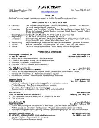 ALAN R. CRAFT
10362 Sahara Street, Apt. 1202 Cell Phone: 512-587-5245
San Antonio, TX 78216 alan.craft@satx.rr.com
OBJECTIVE
Seeking a Technical Analyst, Network Administrator, or Desktop Support Technician opportunity.
PROFESSIONAL SKILLS & QUALIFICATIONS
· Electronics: Test Engineer, Design Engineer, Electronics Engineering Technician, Test Technician,
Technical Specialist, Design Technician.
· Leadership: Engineer, Lead Technician, Technician Trainer, Excellent Communications Skills, Team
Player, Self-motivated, Reliable, Creative, Innovative, Ethical, Honest, Focused, Problem
Solver, Results Oriented.
· Operating Systems: Windows NT, 9X, ME, 2000, XP, Windows 7 & 8, Linux, Unix, DOS
· Programming: C/C++, Visual Basic, Pascal, Assembler, ATLAS-626.
· Applications: Remote Desktop, MS Office, MS Exchange, MS Outlook, Snagit, WinZip, WebX, Skype,
Google Hangouts, Adobe Reader, Adobe Photoshop, Ghost.
· Manufacturing: Department Manager, Data Collection, Test/Fail/Repair/Rework Operations, Automation.
· Network: Network Administrator, Desktop Support, LAN, Wi-Fi, TCP/IP, SAN, NAS, Servers.
· Service: Technical Service Representative (Tier I & Tier II), Technical Analyst (Tier I)
PROFESSIONAL EXPERIENCE
Whataburger, San Antonio, TX www.whataburger.com
TECHNICAL ANALYST December 2012 – March 2014
· Analyze and troubleshoot Restaurant Technology failures.
· Cross-train with Desktop Support one day every other week.
· Completed CompTIA A+ CE Certification.
· Completed HDI Support Center Analyst Certification.
Pace PLC, San Antonio, TX www.pace.com
TECHNICAL SERVICE REPRESENTATIVE June 2010 – December 2012
· Analyze and troubleshoot telephone, internet, wireless, and television communications failures.
· Interface with appropriate AT&T Technical Associates as required.
· Document and train new Technical Service Representatives as required.
Celestica, Austin, TX www.celestica.com
TEST ENGINEER May 2007 – October 2009
· Functional Test Station development and support for communications systems.
· JTAG and Boundary Scan Test development for new products.
· Manufacturing test support for functional test systems.
· Customer training and education in the areas of JTAG and functional test.
Adecco, Austin, TX www.adecco.com
TEST TECHNICIAN (Contract at Celestica) February 2006 – May 2007
· Test, troubleshoot, and repair assemblies at the functional test level.
· Train technicians.
Motorola, Seguin, TX www.motorola.com
TEST TECHNICIAN June 2004 – February 2006
· Support manufacturing with failures related to HP Series I, II, and III functional test systems.
· Perform service and preventative maintenance on HP/Agilent functional and in-circuit test systems.
· Working knowledge of Windows Operating Systems, C programming language, and production automation.
Virtual CIO of Austin, Austin, TX www.symmetricom.com
SR. NETWORK ADMINISTRATOR (Contract at Symmetricom) April 2002 – April 2003
· Managed Windows NT domain with 150-200 users.
· Performed help-desk and desktop support.
 