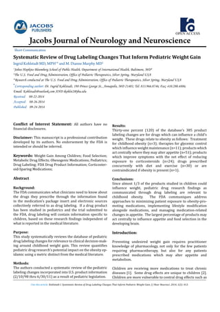 OPEN ACCESS
Jacobs Journal of Neurology and Neuroscience
Short Communication
Cite this article: Kohlstadt I. Systematic Review of Drug Labeling Changes That Inform Pediatric Weight Gain. J J Neur Neurosci. 2014, 1(2): 013.
Conflict of Interest Statement: All authors have no
financial disclosures.
Disclaimer: This manuscript is a professional contribution
developed by its authors. No endorsement by the FDA is
intended or should be inferred.
Keywords: Weight Gain Among Children; Food Selection;
Metabolic Drug Effects; Obesogenic Medications; Pediatrics;
Drug Labeling; FDA Drug Product Information; Corticoster-
oid-Sparing Medications;
Abstract
Background:
The FDA communicates what clinicians need to know about
the drugs they prescribe through the information found
in the medication’s package insert and electronic sources
collectively referred to as drug labeling. If a drug product
has been studied in pediatrics and the trial submitted to
the FDA, drug labeling will contain information specific to
children, based on these research findings independent of
what is reported in the medical literature.
Purpose:
This study systematically reviews the database of pediatric
drug labeling changes for relevance to clinical decision-mak-
ing around childhood weight gain. This review quantifies
pediatric drug research’s potential impact on the obesity ep-
idamic using a metric distinct from the medical literature.
Methods:
The authors conducted a systematic review of the pediatric
labeling changes incorporated into U.S. product information
(2/10/98 thru 6/30/11) as a result of pediatric legislation.
Results:
Thirty-one percent (120) of the database’s 385 product
labeling changes are for drugs which can influence a child’s
weight. These drugs relate to obesity as follows: Treatment
for childhood obesity (n=3); therapies for glycemic control
which influence weight maintenance (n=11); products which
act centrally where they may alter appetite (n=51); products
which improve symptoms with the net effect of reducing
exposure to corticosteroids (n=24); drugs prescribed
concurrently with diet and exercise (n=30) or are
contraindicated if obesity is present (n=1).
Conclusions:
Since almost 1/3 of the products studied in children could
influence weight, pediatric drug research findings as
communicated through drug labeling are relevant to
childhood obesity. The FDA communiques address
approaches to minimizing patient exposure to obesity-pro-
moting medications, implementing lifestyle modification
alongside medications, and managing medication-related
changes in appetite. The largest percentage of products may
act centrally to influence appetite and food selection in the
developing brain.
Introduction:
Preventing undesired weight gain requires practitioner
knowledge of pharmacology, not only for the few patients
requiring pharmacotherapy, but also for any patients
prescribed medications which may alter appetite and
metabolism.
Children are receiving more medications to treat chronic
diseases [1]. Some drug effects are unique to children [2].
Children are more vulnerable to central drug effects such as
Systematic Review of Drug Labeling Changes That Inform Pediatric Weight Gain
Ingrid Kohlstadt MD, MPH1
* and M. Dianne Murphy MD2
1
Johns Hopkins Bloomberg School of Public Health, Department of International Health, Baltimore, MD#
2
The U.S. Food and Drug Administration, Office of Pediatric Therapeutics, Silver Spring, Maryland USA
#
Research conducted at The U.S. Food and Drug Administration, Office of Pediatric Therapeutics, Silver Spring, Maryland USA
*Corresponding author: Dr. Ingrid Kohlstadt, 198 Prince George St., Annapolis, MD 21401; Tel: 813.966.8746; Fax: 410.280.4886;
Email: Kohlstadt@outlook.com AND ikohlst2@jhu.edu
Received: 08-22-2014
Accepted: 08-26-2014
Published: 09-24-2014
 