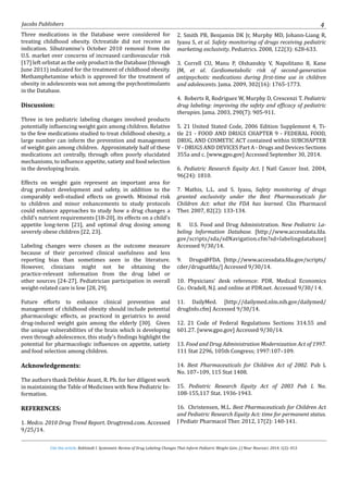 Cite this article: Kohlstadt I. Systematic Review of Drug Labeling Changes That Inform Pediatric Weight Gain. J J Neur Neurosci. 2014, 1(2): 013.
Jacobs Publishers 4
Three medications in the Database were considered for
treating childhood obesity. Octreatide did not receive an
indication. Sibutramine’s October 2010 removal from the
U.S. market over concerns of increased cardiovascular risk
[17] left orlistat as the only product in the Database (through
June 2011) indicated for the treatment of childhood obesity.
Methamphetamine which is approved for the treatment of
obesity in adolescents was not among the psychostimulants
in the Database.
Discussion:
Three in ten pediatric labeling changes involved products
potentially influencing weight gain among children. Relative
to the few medications studied to treat childhood obesity, a
large number can inform the prevention and management
of weight gain among children. Approximately half of these
medications act centrally, through often poorly elucidated
mechanisms, to influence appetite, satiety and food selection
in the developing brain.
Effects on weight gain represent an important area for
drug product development and safety, in addition to the
comparably well-studied effects on growth. Minimal risk
to children and minor enhancements to study protocols
could enhance approaches to study how a drug changes a
child’s nutrient requirements [18-20], its effects on a child’s
appetite long-term [21], and optimal drug dosing among
severely obese children [22, 23].
Labeling changes were chosen as the outcome measure
because of their perceived clinical usefulness and less
reporting bias than sometimes seen in the literature.
However, clinicians might not be obtaining the
practice-relevant information from the drug label or
other sources [24-27]. Pediatrician participation in overall
weight-related care is low [28, 29].
Future efforts to enhance clinical prevention and
management of childhood obesity should include potential
pharmacologic effects, as practiced in geriatrics to avoid
drug-induced weight gain among the elderly [30]. Given
the unique vulnerabilities of the brain which is developing
even through adolescence, this study’s findings highlight the
potential for pharmacologic influences on appetite, satiety
and food selection among children.
Acknowledgements:
The authors thank Debbie Avant, R. Ph. for her diligent work
in maintaining the Table of Medicines with New Pediatric In-
formation.
REFERENCES:
1. Medco. 2010 Drug Trend Report. Drugtrend.com. Accessed
9/25/14.
2. Smith PB, Benjamin DK Jr, Murphy MD, Johann-Liang R,
Iyasu S, et al. Safety monitoring of drugs receiving pediatric
marketing exclusivity. Pediatrics. 2008, 122(3): 628-633.
3. Correll CU, Manu P, Olshanskiy V, Napolitano B, Kane
JM, et al. Cardiometabolic risk of second-generation
antipsychotic medications during first-time use in children
and adolescents. Jama. 2009, 302(16): 1765-1773.
4. Roberts R, Rodriguez W, Murphy D, Crescenzi T. Pediatric
drug labeling: improving the safety and efficacy of pediatric
therapies. Jama. 2003, 290(7): 905-911.
5. 21 United Stated Code, 2006 Edition Supplement 4, Ti-
tle 21 - FOOD AND DRUGS CHAPTER 9 - FEDERAL FOOD,
DRUG, AND COSMETIC ACT contained within SUBCHAPTER
V - DRUGS AND DEVICES Part A - Drugs and Devices Sections
355a and c. [www.gpo.gov] Accessed September 30, 2014.
6. Pediatric Research Equity Act. J Natl Cancer Inst. 2004,
96(24): 1810.
7. Mathis, L.L. and S. Iyasu, Safety monitoring of drugs
granted exclusivity under the Best Pharmaceuticals for
Children Act: what the FDA has learned. Clin Pharmacol
Ther. 2007, 82(2): 133-134.
8. U.S. Food and Drug Administration. New Pediatric La-
beling Information Database. [http://www.accessdata.fda.
gov/scripts/sda/sdNavigation.cfm?sd=labelingdatabase]
Accessed 9/30/14.
9. Drugs@FDA. [http://www.accessdata.fda.gov/scripts/
cder/drugsatfda/] Accessed 9/30/14.
10. Physicians’ desk reference: PDR. Medical Economics
Co.: Oradell, N.J. and online at PDR.net. Accessed 9/30/ I 4.
11. DailyMed. [http://dailymed.nlm.nih.gov/dailymed/
drugInfo.cfm] Accessed 9/30/14.
12. 21 Code of Federal Regulations Sections 314.55 and
601.27. [www.gpo.gov] Accessed 9/30/14.
13. Food and Drug Administration Modernization Act of 1997.
111 Stat 2296, 105th Congress; 1997:107–109.
14. Best Pharmaceuticals for Children Act of 2002. Pub L
No. 107–109, 115 Stat 1408.
15. Pediatric Research Equity Act of 2003 Pub L No.
108-155,117 Stat. 1936-1943.
16. Christensen, M.L. Best Pharmaceuticals for Children Act
and Pediatric Research Equity Act: time for permanent status.
J Pediatr Pharmacol Ther. 2012, 17(2): 140-141.
 