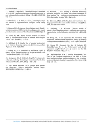 Cite this article: Kohlstadt I. Systematic Review of Drug Labeling Changes That Inform Pediatric Weight Gain. J J Neur Neurosci. 2014, 1(2): 013.
Jacobs Publishers 5
17. James WP, Caterson ID, Coutinho W, Finer N, Van Gaal
LF, et al. Effect of sibutramine on cardiovascular outcomes in
overweight and obese subjects. N Engl J Med. 2010, 363(10):
905-917.
18. Offermann, G., V. Pinto, R. Kruse, Antiepileptic drugs
and vitamin D supplementation. Epilepsia. 1979, 20(1):
3-15.
19. Komaroff, A.L. By the way, doctor, I take a statin. Should I
be taking coenzyme Q(10) to protect myself against the muscle
pain that statins can cause? Harv Health Lett. 2010, 35(4): 8.
20. Elliott, W.J, P.M. Meyer, Incident diabetes in clinical
trials of antihypertensive drugs: a network meta-analysis.
Lancet. 2007, 369(9557): 201-207.
21. Kohlstadt, I, B. Vitiello, Use of atypical antipsychot-
ics in children: balancing safety and effectiveness. Am Fam
Physician. 2010, 81(5): 585.
22. Hanley, M.J., D.R. Abernethy, D.J. Greenblatt, Effect of
obesity on the pharmacokinetics of drugs in humans. Clin
Pharmacokinet. 2010, 49(2): 71-87.
23. Livingston, E.H, I. Kohlstadt, Simplified resting meta-
bolic rate-predicting formulas for normal-sized and obese
individuals. Obes Res. 2005, 13(7): 1255-1262.
24. The Media Network. Focus groups with parents
and physicians: Pediatric medication labeling, Report
HHSF223200930340P. April 21, 2010.
25. Kohlstadt, I., M.D. Murphy, L. Osmond. Continuing
education programs can assess practitioner knowledge of
drug labeling. The 11th International Congress on Obesity.
2010. Stockholm, Sweden: Wiley-Blackwell.
26. Schwartz, L.M, S. Woloshin, Lost in transmission--FDA
drug information that never reaches clinicians. N Engl J Med.
2009, 361(18): 1717-1720.
27. Kohlstadt, I, G. Wharton, Clinician uptake of
obesity-related drug information: a qualitative assessment us-
ing continuing medical education activities. Nutr J. 2013, 12:
44.
28. Young, P.C., et al. Improving the prevention, early
recognition, and treatment of pediatric obesity by primary
care physicians. Clin Pediatr (Phila). 2010, 49(10): 964-969.
29. Huang TT, Borowski LA, Liu B, Galuska DA,
Ballard-Barbash R, et al., Pediatricians’ and family
physicians’ weight-related care of children in the U.S.
Am J Prev Med. 2011, 41(1):24-32.
30. Mathus-Vliegen, E.M, O. Obesity Management Task
Force of the European Association for the Study of, Preva-
lence, pathophysiology, health consequences and treatment
options of obesity in the elderly: a guideline. Obes Facts. 2012,
5(3): 460-483.
 