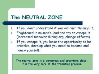 The NEUTRAL ZONE
1. If you don’t understand it you will rush through it.
2. Frightened in no-man’s-land and try to escape it
(increased turnover during org. change efforts).
3. If you escape it, you loose the opportunity to be
creative, develop what you need to become and
renew yourself.
The neutral zone is a dangerous and opportune place;
it is the very core of the transition process.
 