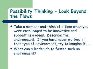 Possibility Thinking – Look Beyond
the Flaws
 Take a moment and think of a time when you
were encouraged to be innovative and
suggest new ideas. Describe the
environment. If you have never worked in
that type of environment, try to imagine it …
 What can a leader do to foster such an
environment?
 