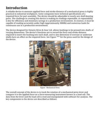 Introduction
A reliable device to measure applied force and stroke distance of a mechanical press is highly
practical in industrial workplaces. Some companies have technical specifications of a
required force for part assembly. The device should be adjustable to nearly any shaft-bearing
press. The challenge in creating this device is making its readings repeatable, as repeatability
is key for efficiency and monetary savings in a production environment. In essence, it must be
capable of reading accurately under high (approximately 3000lb) and numerous loads for
continuous use in a production environment.
The device designed for Ontario Drive & Gear Ltd. allows bushings to be pressed into shafts of
varying dimensions. The device’s functions are to record the force and stroke distance
required to insert the bushing into each shaft, and to also determine if oversize or undersize
shafts have an effect on the required force. See Figure *** for the press used for the design of
the device.
Figure : Mechanical Press
The overall concept of the device is to track the rotation of a mechanical press lever and
compare it to the applied force on a force-measuring instrument known as a load cell. The
data from the lever and the load cell is read and manipulated with software for analysis. The
key components to the device are described as follows:
 