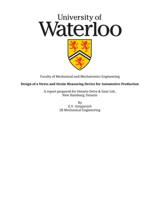 Faculty of Mechanical and Mechatronics Engineering
Design of a Stress and Strain Measuring Device for Automotive Production
A report prepared for Ontario Drive & Gear Ltd.,
New Hamburg, Ontario
By
E.V. Ostapovich
2B Mechanical Engineering
 
