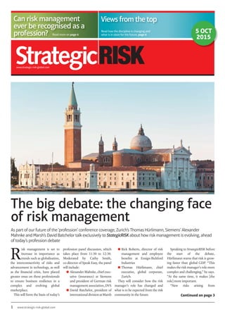 1 www.strategic-risk-global.com
The big debate: the changing face
of risk management
Read more on page 4Read more on page 4
Can risk management
ever be recognised as a
profession?
www.strategic-risk-global.com
Views from the top
Read how the discipline is changing and
what is in store for the future, page 6
5 OCT
2015
As part of our future of the ‘profession’ conference coverage, Zurich’s Thomas Hürlimann, Siemens’ Alexander
Mahnke and Marsh’s David Batchelor talk exclusively to StategicRISK about how risk management is evolving, ahead
of today’s profession debate
profession panel discussion, which
takes place from 11:30 to 12:30.
Moderated by Cathy Smith,
co-director of Speak Easy, the panel
will include:
● Alexander Mahnke, chief exec-
utive (insurance) at Siemens
and president of German risk
management association, DVS
● David Batchelor, president of
internationaldivisionatMarsh
● Rick Roberts, director of risk
management and employee
beneﬁts at Ensign-Bickford
Industries
● Thomas Hürlimann, chief
executive, global corporate,
Zurich.
They will consider how the risk
manager’s role has changed and
what is to be expected from the risk
community in the future. Continued on page 3
R
isk management is set to
increase in importance as
trends such as globalisation,
the interconnectivity of risks and
advancement in technology, as well
as the ﬁnancial crisis, have placed
greater onus on these professionals
to ensure business resilience in a
complex and evolving global
marketplace.
This will form the basis of today’s
Speaking to StrategicRISK before
the start of the debate,
Hürlimann warns that risk is grow-
ing faster than global GDP. “This
makes the risk manager’s role more
complex and challenging,” he says.
“At the same time, it makes [the
role] more important.
“New risks arising from
 