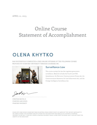 Online Course
Statement of Accomplishment
APRIL 21, 2015
OLENA KHYTKO
HAS SUCCESSFULLY COMPLETED A FREE ONLINE OFFERING OF THE FOLLOWING COURSE
PROVIDED BY STANFORD UNIVERSITY THROUGH COURSERA INC.
Surveillance Law
This course surveys the law that regulates government
surveillance. Material includes the Fourth and Fifth
Amendments, the Electronic Communications Privacy Act, the
Communications Assistance for Law Enforcement Act, and the
Foreign Intelligence Surveillance Act.
JONATHAN MAYER, JD
STANFORD LAW SCHOOL
STANFORD UNIVERSITY
PLEASE NOTE: SOME ONLINE COURSES MAY DRAW ON MATERIAL FROM COURSES TAUGHT ON CAMPUS BUT THEY ARE NOT EQUIVALENT TO
ON-CAMPUS COURSES. THIS STATEMENT DOES NOT AFFIRM THAT THIS PARTICIPANT WAS ENROLLED AS A STUDENT AT STANFORD
UNIVERSITY IN ANY WAY. IT DOES NOT CONFER A STANFORD UNIVERSITY GRADE, COURSE CREDIT OR DEGREE, AND IT DOES NOT VERIFY THE
IDENTITY OF THE PARTICIPANT.
 