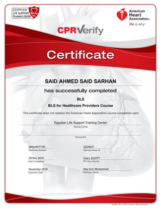 This certificate does not replace the American Heart Association course completion card.
CPR erify
DS4858  R3/14  ©2014 American Heart Association
has successfully completed
Training Center
Training Site
Date Completed
Certificate Number Training Center ID
ITC City, Country
Instructor Name
Certificate
Expiration Date
BLS
SAID AHMED SAID SARHAN
November 2018
Egyptian Life Support Training Center
ZZ20647
Cairo, EGYPT28 Nov 2016
May Amr Muhammad
b86ac45773fd
BLS for Healthcare Providers Course
 
