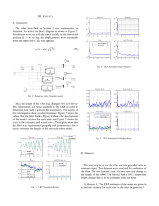 III. RESULTS
A. Simulation
The robot described in Section I was implemented in
Simulink, for which the block diagram is shown in Figure 2.
Simulations were run with the robot initially in the downward
position (θ = π) so that the displacements were reasonable
when the input force (22) was applied.
u(t) = sin( g/lt) (22)
Fig. 2. Balancing robot Simulink model
Also, the length of the robot was changed 10% to 0.418 m.
This information not being available to the UKF in order to
determine how well it guesses the uncertainty. The results of
this investigation show good performance. Figure 3 shows the
values that the ﬁlter tracks, Figure 4 shows the development
of the model variance for each state and Figure 5 shows the
error in the estimated and actual states. These plots show that
the ﬁlter was implemented properly and demonstrates that it
easily estimates the length of the uncertain robot model.
Fig. 3. UKF Simulation Results
Fig. 4. UKF Simulation State Variance
Fig. 5. UKF Simulation Estimation Error
B. Datasets
The next step is to test the ﬁlter on data provided with an
unknown input. Two datasets were provided for evaluation of
the ﬁlter. The ﬁrst (dataset1.mat) did not have any change to
the length of the robot. The second, had a 10%, unspeciﬁed
length change that is to be estimated with our ﬁlter.
1) Dataset 1: The UKF estimates of the states are given in
6, and the variance for each state in the ﬁlter is given by 7.
 