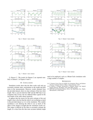 Fig. 6. Dataset 1 state estimate
Fig. 7. Dataset 1 state variance
2) Dataset 2: The results for Dataset 2 are reported simi-
larly to Dataset 1 in Figures 8 and 9.
IV. CONCLUSIONS
Simulation results show that the ﬁlter works well and can
accurately estimate states, uncertainties in the model and drift
noise in the measurements. However, results obtained from
the provided datasets show no clear estimate of the true robot
length. This is seen for both the UKF and the EKF that it was
compared with. In fact, the two different ﬁlters agreed on the
real length of the robot almost perfectly.
It appears that the reason for this poor estimate of the real
length is due to the fact that the robot is not oscillating as much
in the provided dataset as it is in the simulation. This smaller
oscillation is not allowing the robot to see as much of the
effect of the change in length that the simulation results see.
This makes it difﬁcult for the ﬁlter to accurately estimate the
length. It is clear from this that more accurate methods might
Fig. 8. Dataset 2 state estimate
Fig. 9. Dataset 2 state variance
need to be employed, such as a Monte-Carlo simulation with
a large number of samples.
REFERENCES
[1] T. Vincent, Course Notes for EENG 519, Estimation Theory and Kalman
Filtering, Colorado School of Mines, Spring Semester, 2015
[2] R. Brown, P. Hwang, Introduction to Random Signals and Applied
Kalman Filtering, 4th Edition, 2012 John Wiley & Sons
[3] MATLAB and Simulink Release 2014a, The MathWorks, Inc., Natick,
Massachusetts, United States.
 