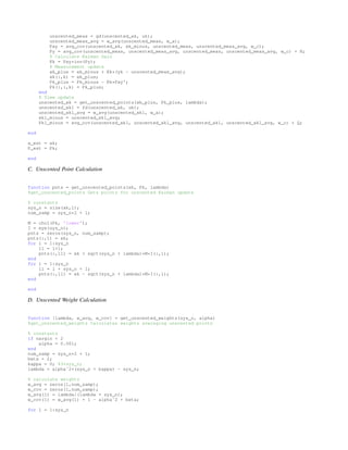 unscented_meas = gd(unscented_xk, uk);
unscented_meas_avg = w_avg(unscented_meas, w_a);
Pxy = avg_cov(unscented_xk, xk_minus, unscented_meas, unscented_meas_avg, w_c);
Py = avg_cov(unscented_meas, unscented_meas_avg, unscented_meas, unscented_meas_avg, w_c) + R;
% Calculate Kalman Gain
Kk = Pxy*inv(Py);
% Measurement update
xk_plus = xk_minus + Kk*(yk - unscented_meas_avg);
xk(:,k) = xk_plus;
Pk_plus = Pk_minus - Kk*Pxy';
Pk(:,:,k) = Pk_plus;
end
% Time update
unscented_xk = get_unscented_points(xk_plus, Pk_plus, lambda);
unscented_xk1 = fd(unscented_xk, uk);
unscented_xk1_avg = w_avg(unscented_xk1, w_a);
xk1_minus = unscented_xk1_avg;
Pk1_minus = avg_cov(unscented_xk1, unscented_xk1_avg, unscented_xk1, unscented_xk1_avg, w_c) + Q;
end
x_est = xk;
P_est = Pk;
end
C. Unscented Point Calculation
function pnts = get_unscented_points(xk, Pk, lambda)
%get_unscented_points Gets points for unscented Kalman update
% constants
sys_n = size(xk,1);
num_samp = sys_n*2 + 1;
M = chol(Pk, 'lower');
I = eye(sys_n);
pnts = zeros(sys_n, num_samp);
pnts(:,1) = xk;
for l = 1:sys_n
ll = l+1;
pnts(:,ll) = xk + sqrt(sys_n + lambda)*M*I(:,l);
end
for l = 1:sys_n
ll = l + sys_n + 1;
pnts(:,ll) = xk - sqrt(sys_n + lambda)*M*I(:,l);
end
end
D. Unscented Weight Calculation
function [lambda, w_avg, w_cov] = get_unscented_weights(sys_n, alpha)
%get_unscented_weights Calculates weights averaging unscented points
% constants
if nargin < 2
alpha = 0.001;
end
num_samp = sys_n*2 + 1;
beta = 2;
kappa = 0; %3*sys_n;
lambda = alphaˆ2*(sys_n + kappa) - sys_n;
% calculate weights
w_avg = zeros(1,num_samp);
w_cov = zeros(1,num_samp);
w_avg(1) = lambda/(lambda + sys_n);
w_cov(1) = w_avg(1) + 1 - alphaˆ2 + beta;
for l = 1:sys_n
 