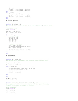 ll = l+1;
w_avg(ll) = 1/(2*(lambda + sys_n));
w_cov(ll) = 1/(2*(lambda + sys_n));
end
for l = 1:sys_n
ll = l + sys_n + 1;
w_avg(ll) = 1/(2*(lambda + sys_n));
w_cov(ll) = 1/(2*(lambda + sys_n));
end
end
E. Discrete Dynamics
function xk1 = fd(xk, uk)
%fd Calculates and returns robot state at time k+1 given it's current state
% Load parameters
load('params');
num_pnts = size(xk, 2);
xk1 = zeros(5, num_pnts);
for n = 1:num_pnts
% Current values
ang = xk(1, n);
vel = xk(2, n);
dl = xk(3, n);
da = xk(4, n);
dg = xk(5 ,n);
% Calculate new values
ang1 = ang + vel*t_s;
acc = robot_dynamics(xk(:,n), uk, 0);
vel1 = vel + acc*t_s;
xk1(:,n) = [ang1; vel1; dl; da; dg];
end
end
F. Measurement
function yk = gd(xk, uk)
%gd Returns sensor measurements from the given robot state and input
num_pnts = size(xk, 2);
yk = zeros(2, num_pnts);
for n = 1:num_pnts
acc = accelerometer_sim(xk(:,n), uk, 0, 0);
gyr = gyroscope_sim(xk(:,n), 0);
yk(:,n) = [acc; gyr];
end
end
G. Robot Dynamics
function acc = robot_dynamics(state, input, dl_known)
%robot_dynamics Returns the acceleration of the robot given the angle,
%angular velocity and force input to the robot
% Get parameters
load('params');
ang = state(1);
vel = state(2);
 