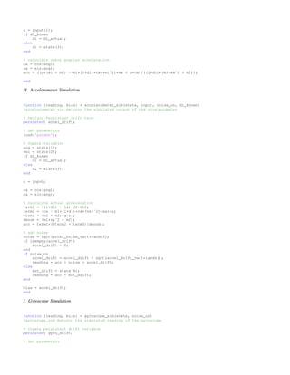 u = input(1);
if dl_known
dl = dl_actual;
else
dl = state(3);
end
% calculate robot angular acceleration
ca = cos(ang);
sa = sin(ang);
acc = ((g*(m1 + m2) - m1*(l+dl)*ca*velˆ2)*sa + u*ca)/((l+dl)*(m1*saˆ2 + m2));
end
H. Accelerometer Simulation
function [reading, bias] = accelerometer_sim(state, input, noise_on, dl_known)
%accelerometer_sim Returns the simulated output of the accelerometer
% Declare Persistent drift term
persistent accel_drift;
% Get parameters
load('params');
% Unpack variables
ang = state(1);
vel = state(2);
if dl_known
dl = dl_actual;
else
dl = state(3);
end
u = input;
ca = cos(ang);
sa = sin(ang);
% calculate actual acceleration
term1 = ((l+dl) - la)/(l+dl);
term2 = (ca - m1*(l+dl)*ca*(velˆ2)*sa)*u;
term3 = (m1 + m2)*g*sa;
denom = (m1*saˆ2 + m2);
acc = term1*((term2 + term3)/denom);
% add noise
noise = sqrt(accel_noise_var)*randn();
if isempty(accel_drift)
accel_drift = 0;
end
if noise_on
accel_drift = accel_drift + sqrt(accel_drift_var)*randn();
reading = acc + noise + accel_drift;
else
est_drift = state(4);
reading = acc + est_drift;
end
bias = accel_drift;
end
I. Gyroscope Simulation
function [reading, bias] = gyroscope_sim(state, noise_on)
%gyroscope_sim Returns the simulated reading of the gyroscope
% create persistent drift variable
persistent gyro_drift;
% Get parameters
 