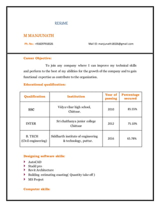 RESUME
M MANJUNATH
Ph. No.: +918297918326 Mail ID: manjunath18326@gmail.com
Career Objective:
To join any company where I can improve my technical skills
and perform to the best of my abilities for the growth of the company and to gain
functional expertise as contribute to the organization.
Educational qualification:
Qualification Institution
Year of
passing
Percentage
secured
ssc
Vidya vihar high school,
Chittoor.
2010 85.55%
INTER
Sri chaithanya junior college
Chittoor
2012 75.10%
B. TECH
(Civil engineering)
Siddharth institute of engineering
& technology, puttur.
2016 65.78%
Designing software skills:
 AutoCAD
 Stadd pro
 Revit Architecture
 Building estimating coasting( Quantity take off )
 MS Project
Computer skills:
 
