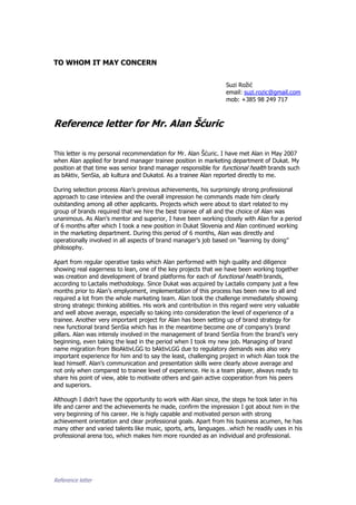 Reference letter
TO WHOM IT MAY CONCERN
Suzi Rožić
email: suzi.rozic@gmail.com
mob: +385 98 249 717
Reference letter for Mr. Alan Šćuric
This letter is my personal recommendation for Mr. Alan Šćuric. I have met Alan in May 2007
when Alan applied for brand manager trainee position in marketing department of Dukat. My
position at that time was senior brand manager responsible for functional health brands such
as bAktiv, SenSia, ab kultura and Dukatol. As a trainee Alan reported directly to me.
During selection process Alan’s previous achievements, his surprisingly strong professional
approach to case inteview and the overall impression he commands made him clearly
outstanding among all other applicants. Projects which were about to start related to my
group of brands required that we hire the best trainee of all and the choice of Alan was
unanimous. As Alan’s mentor and superior, I have been working closely with Alan for a period
of 6 months after which I took a new position in Dukat Slovenia and Alan continued working
in the marketing department. During this period of 6 months, Alan was directly and
operationally involved in all aspects of brand manager’s job based on “learning by doing”
philosophy.
Apart from regular operative tasks which Alan performed with high quality and diligence
showing real eagerness to lean, one of the key projects that we have been working together
was creation and development of brand platforms for each of functional health brands,
according to Lactalis methodology. Since Dukat was acquired by Lactalis company just a few
months prior to Alan’s emplyoment, implementation of this process has been new to all and
required a lot from the whole marketing team. Alan took the challenge immediately showing
strong strategic thinking abilities. His work and contribution in this regard were very valuable
and well above average, especially so taking into consideration the level of experience of a
trainee. Another very important project for Alan has been setting up of brand strategy for
new functional brand SenSia which has in the meantime become one of company’s brand
pillars. Alan was intensly involved in the management of brand SenSia from the brand’s very
beginning, even taking the lead in the period when I took my new job. Managing of brand
name migration from BioAktivLGG to bAktivLGG due to regulatory demands was also very
important experience for him and to say the least, challenging project in which Alan took the
lead himself. Alan’s communication and presentation skills were clearly above average and
not only when compared to trainee level of experience. He is a team player, always ready to
share his point of view, able to motivate others and gain active cooperation from his peers
and superiors.
Although I didn’t have the opportunity to work with Alan since, the steps he took later in his
life and carrer and the achievements he made, confirm the impression I got about him in the
very beginning of his career. He is higly capable and motivated person with strong
achievement orientation and clear professional goals. Apart from his business acumen, he has
many other and varied talents like music, sports, arts, languages…which he readily uses in his
professional arena too, which makes him more rounded as an individual and professional.
 