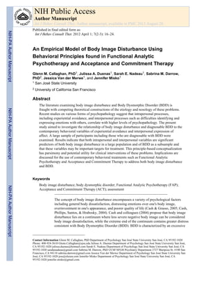 An Empirical Model of Body Image Disturbance Using
Behavioral Principles found in Functional Analytic
Psychotherapy and Acceptance and Commitment Therapy
Glenn M. Callaghan, PhD1, Julissa A. Duenas1, Sarah E. Nadeau1, Sabrina M. Darrow,
PhD2, Jessica Van der Merwe1, and Jennifer Misko1
1 San José State University
2 University of California San Francisco
Abstract
The literature examining body image disturbance and Body Dysmorphic Disorder (BDD) is
fraught with competing theoretical constructions of the etiology and nosology of these problems.
Recent studies on various forms of psychopathology suggest that intrapersonal processes,
including experiential avoidance, and interpersonal processes such as difficulties identifying and
expressing emotions with others, correlate with higher levels of psychopathology. The present
study aimed to investigate the relationship of body image disturbance and diagnosable BDD to the
contemporary behavioral variables of experiential avoidance and interpersonal expression of
affect. A large sample of participants including those who are diagnosable with BDD were
examined. Results indicate that both intrapersonal and interpersonal variables are significant
predictors of both body image disturbance in a large population and of BDD as a subsample and
that these variables may be important targets for treatment. This principle-based conceptualization
has parsimony and potential utility for clinical interventions of these problems. Implications are
discussed for the use of contemporary behavioral treatments such as Functional Analytic
Psychotherapy and Acceptance and Commitment Therapy to address both body image disturbance
and BDD.
Keywords
Body image disturbance; body dysmorphic disorder; Functional Analytic Psychotherapy (FAP);
Acceptance and Commitment Therapy (ACT); assessment
The concept of body image disturbance encompasses a variety of psychological factors
including general body dissatisfaction, distressing emotions over one's body image,
overinvestment in one's appearance, and poorer quality of life (Cash & Grasso, 2005; Cash,
Phillips, Santos, & Hrabosky, 2004). Cash and colleagues (2004) propose that body image
disturbance lies on a continuum where less severe negative body image can be considered
body image dissatisfaction, while the extreme end of the continuum contains greater distress
consistent with Body Dysmorphic Disorder (BDD). BDD is characterized by an excessive
Contact Information Glenn M. Callaghan, PhD Department of Psychology San José State University San José, CA 95192-1020
Phone: 408-924-5610 Glenn.Callaghan@sjsu.edu Julissa A. Duenas Department of Psychology San José State University San José,
CA 95192-1020 julissa.duenas@hotmail.com Sarah E. Nadeau Department of Psychology San José State University San José, CA
95192-1020 sarahenadeau@gmail.com Sabrina M. Darrow, PhD UCSF/SFGH Psychiatry Department 2727 Mariposa St. #100 San
Francisco, CA 94110 sabrina.darrow@gmail.com Jessica Van der Merwe Department of Psychology San José State University San
José, CA 95192-1020 jess@elezea.com Jennifer Misko Department of Psychology San José State University San José, CA
95192-1020 jennifer.misko@gmail.com.
NIH Public Access
Author Manuscript
Int J Behav Consult Ther. Author manuscript; available in PMC 2013 August 28.
Published in final edited form as:
Int J Behav Consult Ther. 2012 April 1; 7(2-3): 16–24.
NIH-PAAuthorManuscriptNIH-PAAuthorManuscriptNIH-PAAuthorManuscript
 