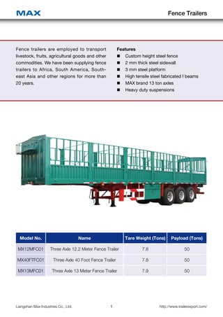 Fence Trailers
1Liangshan Max Industries Co., Ltd. http://www.trailerexport.com/
MAX
Fence trailers are employed to transport
livestock, fruits, agricultural goods and other
commodities. We have been supplying fence
trailers to Africa, South America, South-
east Asia and other regions for more than
20 years.
Model No. Name Tare Weight (Tons) Payload (Tons)
MX12MFC01 Three Axle 12.2 Meter Fence Trailer 7.8 50
MX40FTFC01 Three Axle 40 Foot Fence Trailer 7.8 50
MX13MFC01 Three Axle 13 Meter Fence Trailer 7.9 50
Features
„„ Custom height steel fence
„„ 2 mm thick steel sidewall
„„ 3 mm steel platform
„„ High tensile steel fabricated I beams
„„ MAX brand 13 ton axles
„„ Heavy duty suspensions
 