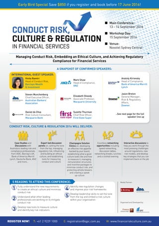 CONDUCT RISK,
CULTURE & REGULATION
IN FINANCIAL SERVICES
¢	Main Conference:
	 13 - 14 September 2016
  
¢	Workshop Day:
	 15 September 2016   
  
¢	Venue:
	 Novotel Sydney Central
Early Bird Special Save $850 if you register and book before 17 June 2016!
REGISTER NOW!     T: +61 2 9229 1000        E: registration@iqpc.com.au        W: www.financeriskculture.com.au
INTERNATIONAL GUEST SPEAKER:
A SNAPSHOT OF CONFIRMED SPEAKERS:
CONDUCT RISK, CULTURE & REGULATION 2016 WILL DELIVER:
Vinita Ramtri
Head of Conduct Risk,
Barclays Wealth
& Investment
Jason Breton
General Manager,
Risk & Regulatory
Affairs,
Downer
Elizabeth Sheedy
Associate Professor,
Macquarie University
Suzette Thurman
Chief Risk Officer,
First State Super
Anatoly Kirievsky
Head of Compliance,
Bank of America Merrill
Lynch
Daniel de Zilva
Risk Culture Consultant,
Macquarie Bank
Mark Shaw
Head of Compliance,
ANZ
..See next page for the full
speaker line up
Organised and Developed by:
Media Partner:
Managing Conduct Risk, Embedding an Ethical Culture, and Achieving Regulatory
Compliance for Financial Services
Steven Munchenberg
Chief Executive Officer,
Australian Bankers’
Association
5 REASONS TO ATTEND THIS CONFERENCE:
Fully understand the new requirements
to create an ethical culture and minimise
conduct risk
Understand what other leading
professionals are working on to mitigate
conduct risk
Develop new tools to measure culture
and identify key risk indicators
Identify new regulation changes
and improve your risk frameworks
Develop leadership skills to set the tone
from the top and embed a risk culture
within your organisation
1
2
3
4
5
 Case Studies and
Discussions with
Australia’s leading risk and
compliance professionals
from ASIC, Barclay’s UK,
Bank of America Merrill
Lynch, Deutsche Bank, ANZ
and more…
 Champagne Solution
Clinics on; developing
an effective risk appetite
backed by your board,
establishing what a good
culture looks like and how
to measure it, managing
remuneration structures
and incentive packages to
minimise conduct risk, and
protecting whistle blowers
and creating a speak
up culture
Expert led discussion
panels on; setting the tone
from the top, managing
regulatory risk, influencing
and building an ethical
culture, and establishing
tools for measuring
conduct and culture
Countless networking
opportunities including
speed networking,
discussion tables,
networking breaks, lunches
and a cocktail evening
 Interactive discussions to
help you work through the
most pressing challenges
around regulations, new
risk models, and develop
key strategies that you can
implement back on the job
 