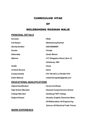 CURRICULUM VITAE
OF
MOLEBOHENG ROSINAH MALIE
PERSONAL DETAILS
Surname : Malie
Full Names : Moleboheng Rosinah
Identity Number : 8201250896087
Gender : Female
Nationality : South African
Address : 317 Sekgapane Street, Zone 13,
Sebokeng, 1983
Health : Good
Criminal Record : None
Contact Details : 073 795 4372 or 078 020 7575
Email Address : molebohengmalie@gmail.com
EDUCATIONAL QUALIFICATIONS
Highest Qualification : Senior Certificate
High School Attended : Sizanani Comprehensive School
College Attended : Sedibeng TVET College
Subject Passed : Sesotho, English, Electrician Work,
: N3 Mathematics, N3 Engineering
Science, N3 Electrical Trade Theory
WORK EXPERIENCE
 