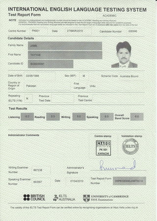 INTERNATIONAL ENGLISH LANGUAGE TESTING SYSTEM
Test Report Form ACADEMTc
NOTE Admission to undergraduate and postgruduate courses should be based on the ACADEMIC Reading and Writing Modules.
GENERAL TRA|NING Reading and Wrlting Modules are not designed to test the full range of language skills rcqui.ed for academic purposes.
It is recommended that the candldate s language ability as indicated in this Test Report Form be re-assessed after two years fron the date of the test
Cenire Number PK601 27tMARt2010 Candidate Number 006996
Candidate Details
Family Name
First Name
Candidate lD
Date of Birth 03/06/1988
Country or
Region of pakistan
Origin
Sex (M/F)
First
. Urdu
Language
Scheme Code Australia BoundM
Repeating
rELTS (Y/N)
Previous
Test Date Test Cenire
Test Results
Listening Writing '6.5.
l:.,tirt::,-1::::::::::::i :. :
Overall ., ^ ^- (}.U.
Hand score ..!.:aaa:a-) :. :::aaa:.=
:;.,r,.:.:,.!l
#:,:i4
::::::,:
Administrator Comments
Writing Examiner
Centre stamp Validation stamp
,4q
ffie
997238
Number
Speaking
Number
Examiner
993567
i
Date
Administrator's
Signature
07 t04t2010
?",_^,*)
UNIVERSITY o/ CAMBRTDGE
ESOL Examinations
OO BRITISH
oo couNcll F'F5I?RAL^
PAKIS]AN
PK 601
KARACHI
The validity of this IELTS Test Repo( Form can be verified online by recognising organisations at https://ielts.ucles.org.uk
 