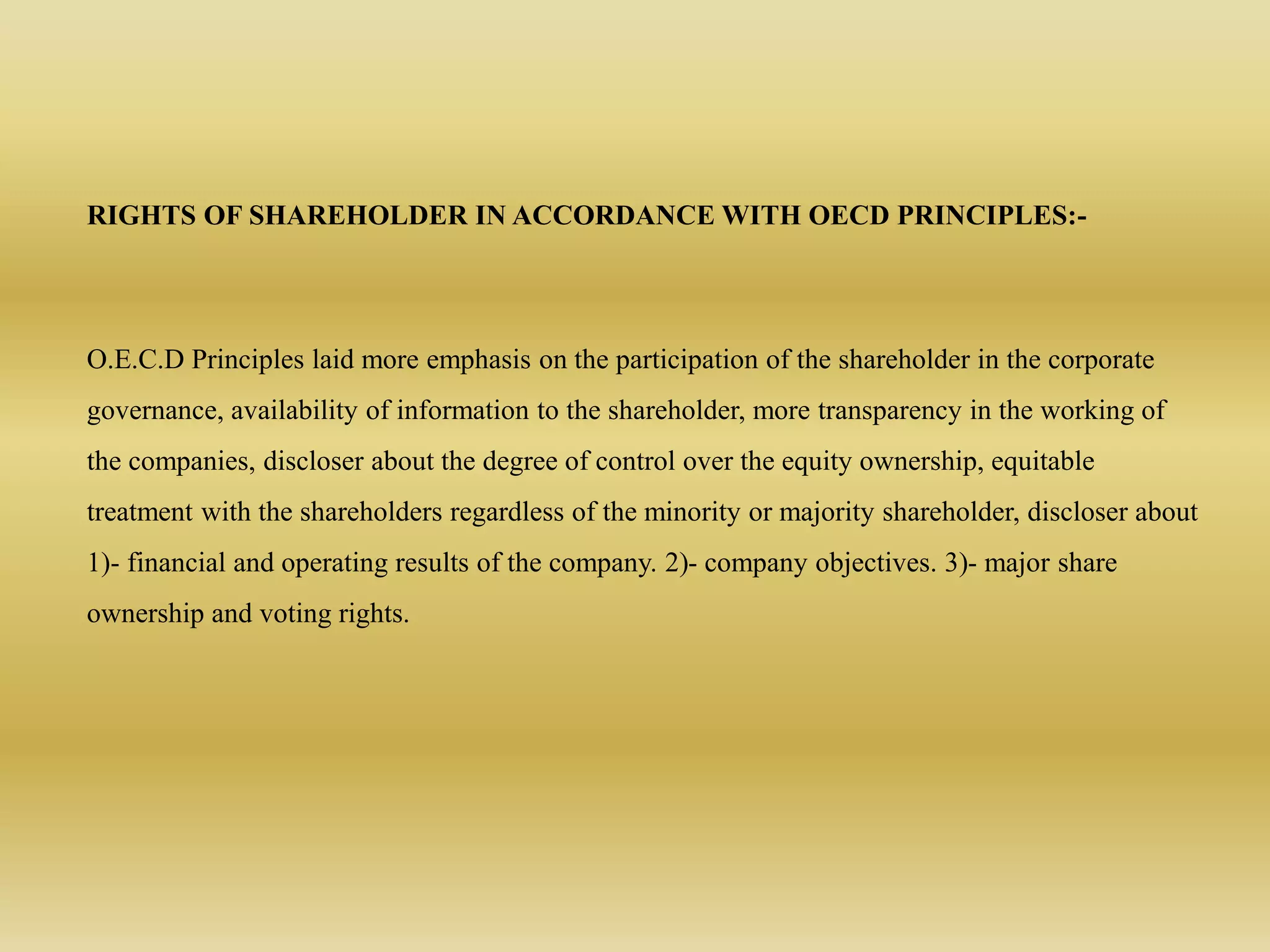 RIGHTS OF SHAREHOLDER IN ACCORDANCE WITH OECD PRINCIPLES:-
O.E.C.D Principles laid more emphasis on the participation of the shareholder in the corporate
governance, availability of information to the shareholder, more transparency in the working of
the companies, discloser about the degree of control over the equity ownership, equitable
treatment with the shareholders regardless of the minority or majority shareholder, discloser about
1)- financial and operating results of the company. 2)- company objectives. 3)- major share
ownership and voting rights.
 