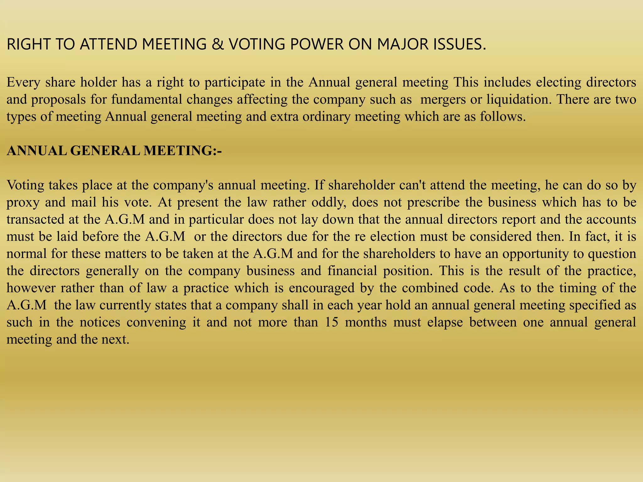 RIGHT TO ATTEND MEETING & VOTING POWER ON MAJOR ISSUES.
Every share holder has a right to participate in the Annual general meeting This includes electing directors
and proposals for fundamental changes affecting the company such as mergers or liquidation. There are two
types of meeting Annual general meeting and extra ordinary meeting which are as follows.
ANNUAL GENERAL MEETING:-
Voting takes place at the company's annual meeting. If shareholder can't attend the meeting, he can do so by
proxy and mail his vote. At present the law rather oddly, does not prescribe the business which has to be
transacted at the A.G.M and in particular does not lay down that the annual directors report and the accounts
must be laid before the A.G.M or the directors due for the re election must be considered then. In fact, it is
normal for these matters to be taken at the A.G.M and for the shareholders to have an opportunity to question
the directors generally on the company business and financial position. This is the result of the practice,
however rather than of law a practice which is encouraged by the combined code. As to the timing of the
A.G.M the law currently states that a company shall in each year hold an annual general meeting specified as
such in the notices convening it and not more than 15 months must elapse between one annual general
meeting and the next.
 