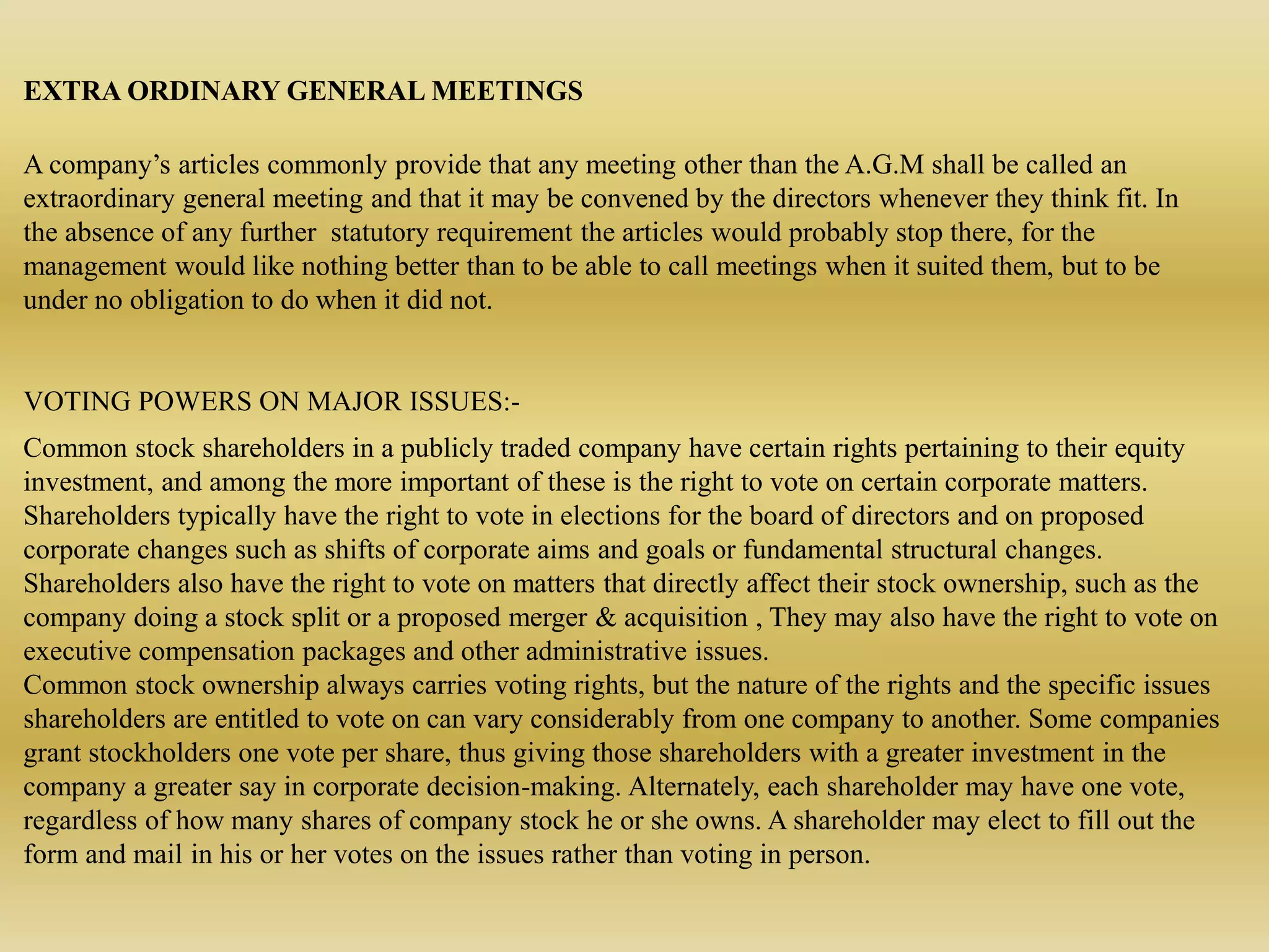 EXTRA ORDINARY GENERAL MEETINGS
A company’s articles commonly provide that any meeting other than the A.G.M shall be called an
extraordinary general meeting and that it may be convened by the directors whenever they think fit. In
the absence of any further statutory requirement the articles would probably stop there, for the
management would like nothing better than to be able to call meetings when it suited them, but to be
under no obligation to do when it did not.
VOTING POWERS ON MAJOR ISSUES:-
Common stock shareholders in a publicly traded company have certain rights pertaining to their equity
investment, and among the more important of these is the right to vote on certain corporate matters.
Shareholders typically have the right to vote in elections for the board of directors and on proposed
corporate changes such as shifts of corporate aims and goals or fundamental structural changes.
Shareholders also have the right to vote on matters that directly affect their stock ownership, such as the
company doing a stock split or a proposed merger & acquisition , They may also have the right to vote on
executive compensation packages and other administrative issues.
Common stock ownership always carries voting rights, but the nature of the rights and the specific issues
shareholders are entitled to vote on can vary considerably from one company to another. Some companies
grant stockholders one vote per share, thus giving those shareholders with a greater investment in the
company a greater say in corporate decision-making. Alternately, each shareholder may have one vote,
regardless of how many shares of company stock he or she owns. A shareholder may elect to fill out the
form and mail in his or her votes on the issues rather than voting in person.
 