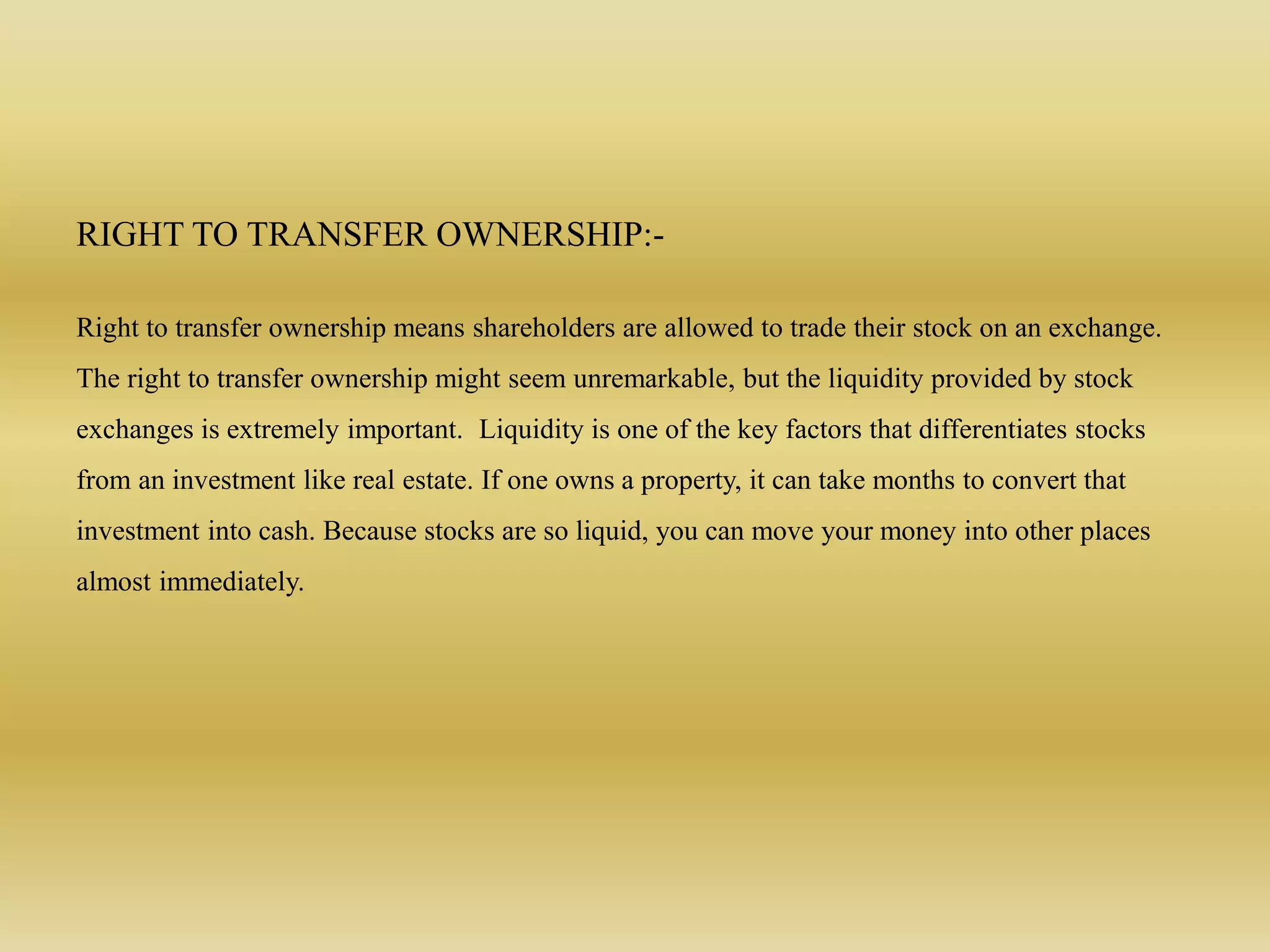 RIGHT TO TRANSFER OWNERSHIP:-
Right to transfer ownership means shareholders are allowed to trade their stock on an exchange.
The right to transfer ownership might seem unremarkable, but the liquidity provided by stock
exchanges is extremely important. Liquidity is one of the key factors that differentiates stocks
from an investment like real estate. If one owns a property, it can take months to convert that
investment into cash. Because stocks are so liquid, you can move your money into other places
almost immediately.
 