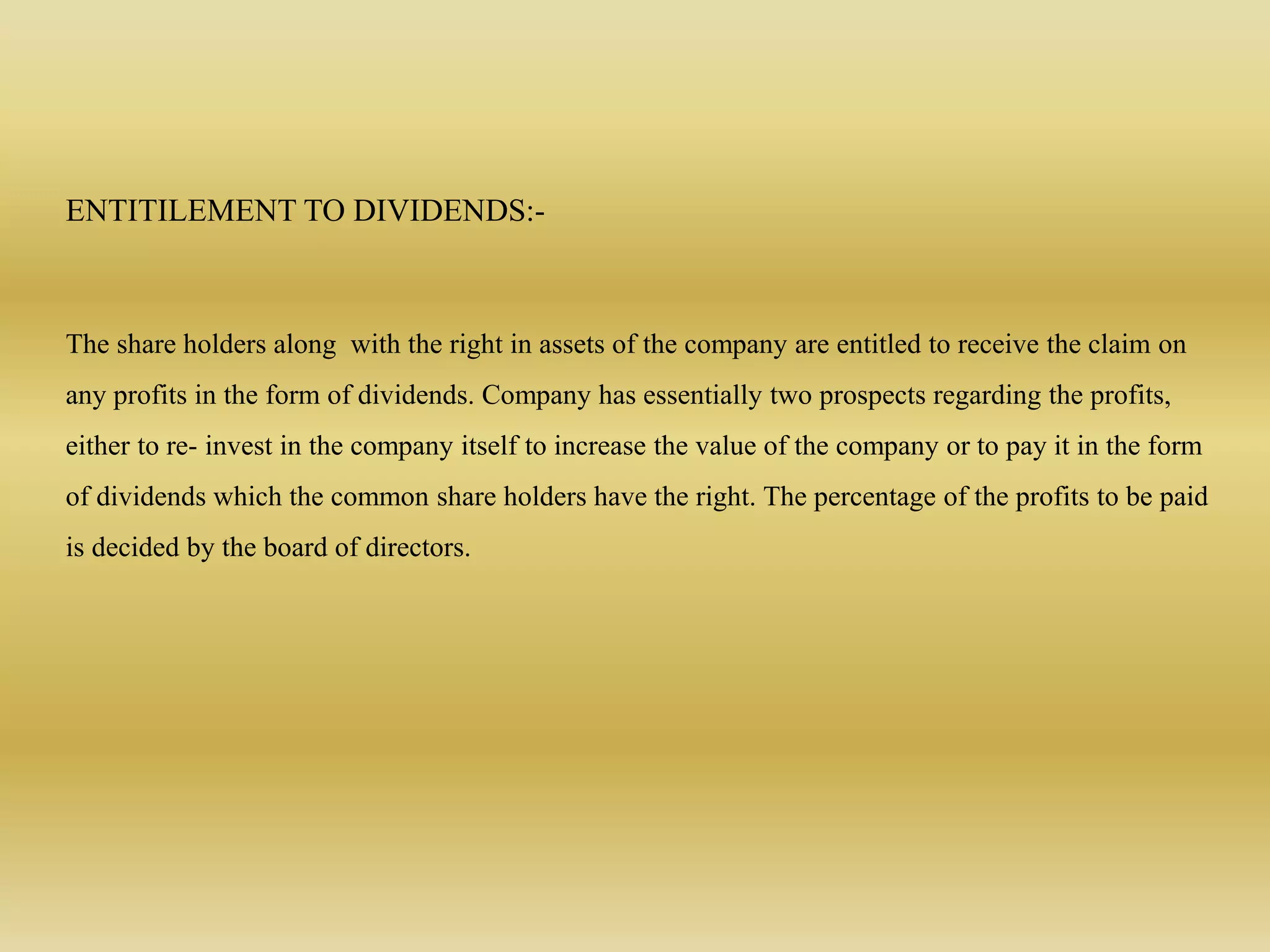 ENTITILEMENT TO DIVIDENDS:-
The share holders along with the right in assets of the company are entitled to receive the claim on
any profits in the form of dividends. Company has essentially two prospects regarding the profits,
either to re- invest in the company itself to increase the value of the company or to pay it in the form
of dividends which the common share holders have the right. The percentage of the profits to be paid
is decided by the board of directors.
 