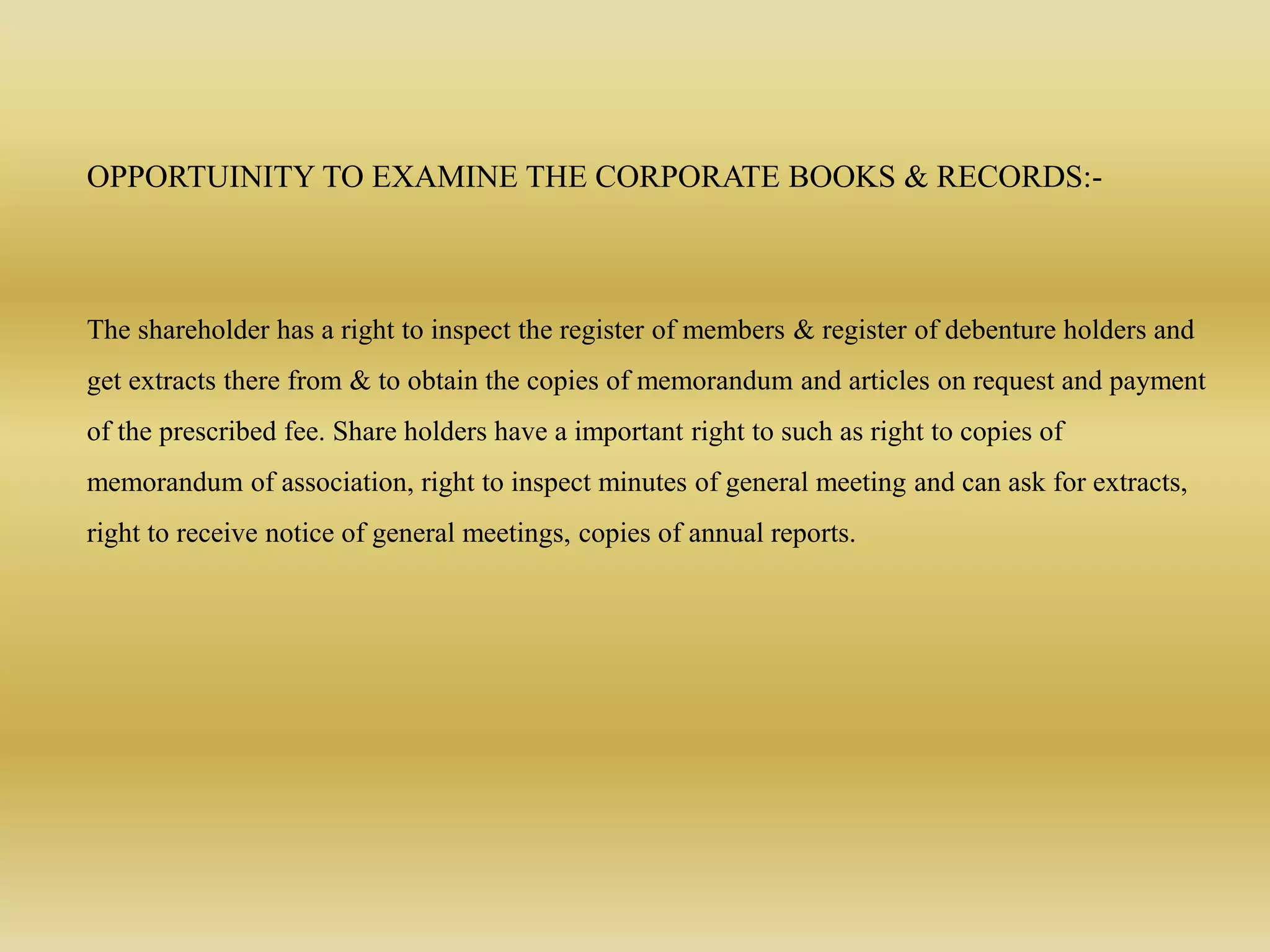 OPPORTUINITY TO EXAMINE THE CORPORATE BOOKS & RECORDS:-
The shareholder has a right to inspect the register of members & register of debenture holders and
get extracts there from & to obtain the copies of memorandum and articles on request and payment
of the prescribed fee. Share holders have a important right to such as right to copies of
memorandum of association, right to inspect minutes of general meeting and can ask for extracts,
right to receive notice of general meetings, copies of annual reports.
 