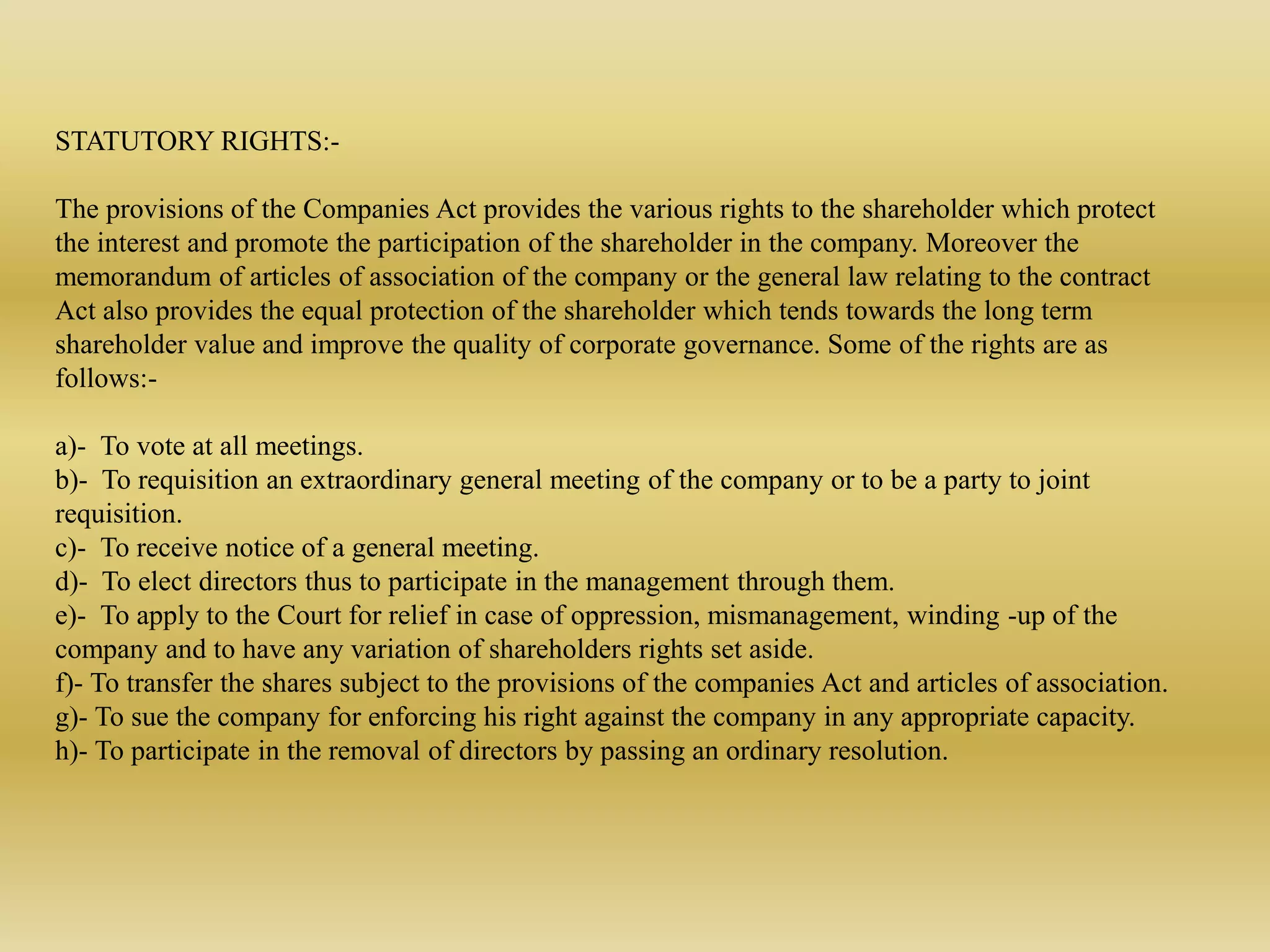 STATUTORY RIGHTS:-
The provisions of the Companies Act provides the various rights to the shareholder which protect
the interest and promote the participation of the shareholder in the company. Moreover the
memorandum of articles of association of the company or the general law relating to the contract
Act also provides the equal protection of the shareholder which tends towards the long term
shareholder value and improve the quality of corporate governance. Some of the rights are as
follows:-
a)- To vote at all meetings.
b)- To requisition an extraordinary general meeting of the company or to be a party to joint
requisition.
c)- To receive notice of a general meeting.
d)- To elect directors thus to participate in the management through them.
e)- To apply to the Court for relief in case of oppression, mismanagement, winding -up of the
company and to have any variation of shareholders rights set aside.
f)- To transfer the shares subject to the provisions of the companies Act and articles of association.
g)- To sue the company for enforcing his right against the company in any appropriate capacity.
h)- To participate in the removal of directors by passing an ordinary resolution.
 