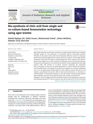 Bio-synthesis of citric acid from single and
co-culture-based fermentation technology
using agro-wastes
Sohaib Rafaqat Ali, Zahid Anwar, Muhammad Irshad*
, Saima Mukhtar,
Nabeela Tariq Warraich
Department of Biochemistry and Molecular Biology, Faculty of Sciences, University of Gujrat, Pakistan
a r t i c l e i n f o
Article history:
Received 18 May 2015
Received in revised form
2 August 2015
Accepted 2 September 2015
Available online 31 October 2015
Keywords:
Citric acid
SSF
Optimization
Aspergillus ornatus
Alternaria alternata
a b s t r a c t
Agro-based materials are primarily composed of complex polysaccharides that strengthen
microbial growth for the production of industrially relevant value-added products.
Therefore, in the present study, solid state fermentation (SSF) was carried out using agro-
based waste materials (apple pomace, peanut shell and a mixture of both apple pomace
and peanut shell with 50:50 ratio) as carriers/support for SSF to enhance citric acid pro-
duction from single and co-culture consortia of Aspergillus ornatus and Alternaria alternata.
During initial screening trial it was observed that growth media supplemented with apple
pomace under SSF process of co-culture consortia presenting the preeminent
0.46 ± 0.42 mg/mL of citric acid. On partial optimization co-culture showed the maximum
citric acid yield (2.644 ± 0.99 mg/mL) in the presence of arginine as a nutritional ingredient
at 30 
C in an apple pomace based medium at 50% moisture content with pH of 5 and
substrate concentration (25 g) after 48th of solid state fermentation. In conclusion, a
suitable addition of fermentative substrate to the SSF medium increased fungal growth,
sugar utilization and citric acid production when used in lower concentrations.
Copyright © 2015, The Egyptian Society of Radiation Sciences and Applications. Production
and hosting by Elsevier B.V. This is an open access article under the CC BY-NC-ND license
(http://creativecommons.org/licenses/by-nc-nd/4.0/).
1. Introduction
Citric acid is one among the most versatile organic acid and
broadly used for multipurpose in different industries
including food, cosmetics, pharmacy, beverages and many
others (Blair and Stall, 1993). Apart from its consumption as a
food additive, citric acid is also considered as an indispensable
component of various pharmaceuticals, synthetic detergents,
cosmetics, and many other value-added products. Sales of
citric acid worldwide are divided amongst the principle ﬁelds
of use including food, confectionery  beverages (75%), phar-
maceuticals (10%) and other industries (15%). The use of citric
acid as a food acidulate depends in part on its strength as an
acid. However, its pleasant taste and its property of enhancing
existing ﬂavors have ensured its dominant position in market
(Kapoor, Choudhry,  Tauro, 1982). There is an immense need
to investigate the factors responsible for low citric acid yields
and to develop strategies to increase yield and reduce pro-
duction cost (Milson  Meers, 1985).
* Corresponding author. Tel.: þ92 344 4931030.
E-mail addresses: mirshad.uog@gmail.com, muhammad.irshad@uog.edu.pk (M. Irshad).
Peer review under responsibility of The Egyptian Society of Radiation Sciences and Applications.
HOSTED BY Available online at www.sciencedirect.com
ScienceDirect
Journal of Radiation Research and Applied
Sciences
journal homepage: http://www.elsevier.com/locate/jrras
J o u r n a l o f R a d i a t i o n R e s e a r c h a n d A p p l i e d S c i e n c e s 9 ( 2 0 1 6 ) 5 7 e6 2
http://dx.doi.org/10.1016/j.jrras.2015.09.003
1687-8507/Copyright © 2015, The Egyptian Society of Radiation Sciences and Applications. Production and hosting by Elsevier B.V. This is an
open access article under the CC BY-NC-ND license (http://creativecommons.org/licenses/by-nc-nd/4.0/).
 