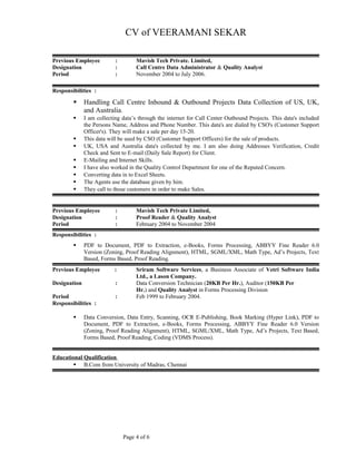 CV of VEERAMANI SEKAR
Previous Employee : Mavish Tech Private. Limited,
Designation : Call Centre Data Administrator & Quality Analyst
Period : November 2004 to July 2006.
Responsibilities :
 Handling Call Centre Inbound & Outbound Projects Data Collection of US, UK,
and Australia.
 I am collecting data’s through the internet for Call Center Outbound Projects. This data's included
the Persons Name, Address and Phone Number. This data's are dialed by CSO's (Customer Support
Officer's). They will make a sale per day 15-20.
 This data will be used by CSO (Customer Support Officers) for the sale of products.
 UK, USA and Australia data's collected by me. I am also doing Addresses Verification, Credit
Check and Sent to E-mail (Daily Sale Report) for Client.
 E-Mailing and Internet Skills.
 I have also worked in the Quality Control Department for one of the Reputed Concern.
 Converting data in to Excel Sheets.
 The Agents use the database given by him.
 They call to those customers in order to make Sales.
Previous Employee : Mavish Tech Private Limited,
Designation : Proof Reader & Quality Analyst
Period : February 2004 to November 2004
Responsibilities :
 PDF to Document, PDF to Extraction, e-Books, Forms Processing, ABBYY Fine Reader 6.0
Version (Zoning, Proof Reading Alignment), HTML, SGML/XML, Math Type, Ad’s Projects, Text
Based, Forms Based, Proof Reading.
Previous Employee : Sriram Software Services, a Business Associate of Vetri Software India
Ltd., a Lason Company.
Designation : Data Conversion Technician (20KB Per Hr.), Auditor (150KB Per
Hr.) and Quality Analyst in Forms Processing Division
Period : Feb 1999 to February 2004.
Responsibilities :
 Data Conversion, Data Entry, Scanning, OCR E-Publishing, Book Marking (Hyper Link), PDF to
Document, PDF to Extraction, e-Books, Forms Processing, ABBYY Fine Reader 6.0 Version
(Zoning, Proof Reading Alignment), HTML, SGML/XML, Math Type, Ad’s Projects, Text Based,
Forms Based, Proof Reading, Coding (VDMS Process).
Educational Qualification
 B.Com from University of Madras, Chennai
Page 4 of 6
 
